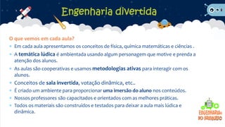 O que vemos em cada aula?
 Em cada aula apresentamos os conceitos de física, química matemáticas e ciências .
 A temática lúdica é ambientada usando algum personagem que motive e prenda a
atenção dos alunos.
 As aulas são cooperativas e usamos metodologias ativas para interagir com os
alunos.
 Conceitos de sala invertida, votação dinâmica, etc..
 É criado um ambiente para proporcionar uma imersão do aluno nos conteúdos.
 Nossos professores são capacitados e orientados com as melhores práticas.
 Todos os materiais são construídos e testados para deixar a aula mais lúdica e
dinâmica.
Engenharia divertida
 