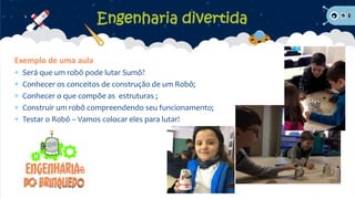 Exemplo de uma aula
 Será que um robô pode lutar Sumô?
 Conhecer os conceitos de construção de um Robô;
 Conhecer o que compõe as estruturas ;
 Construir um robô compreendendo seu funcionamento;
 Testar o Robô – Vamos colocar eles para lutar!
Engenharia divertida
 