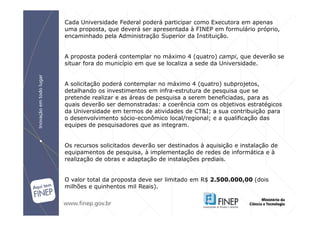 Cada Universidade Federal poderá participar como Executora em apenas
uma proposta, que deverá ser apresentada à FINEP em formulário próprio,
encaminhado pela Administração Superior da Instituição.


A proposta poderá contemplar no máximo 4 (quatro) campi, que deverão se
situar fora do município em que se localiza a sede da Universidade.


A solicitação poderá contemplar no máximo 4 (quatro) subprojetos,
detalhando os investimentos em infra-estrutura de pesquisa que se
pretende realizar e as áreas de pesquisa a serem beneficiadas, para as
quais deverão ser demonstradas: a coerência com os objetivos estratégicos
da Universidade em termos de atividades de CT&I; a sua contribuição para
o desenvolvimento sócio-econômico local/regional; e a qualificação das
equipes de pesquisadores que as integram.


Os recursos solicitados deverão ser destinados à aquisição e instalação de
equipamentos de pesquisa, à implementação de redes de informática e à
realização de obras e adaptação de instalações prediais.


O valor total da proposta deve ser limitado em R$ 2.500.000,00 (dois
milhões e quinhentos mil Reais).
 