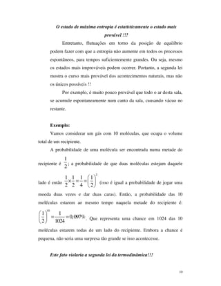 10
O estado de máxima entropia é estatisticamente o estado mais
provável !!!
Entretanto, flutuações em torno da posição de equilíbrio
podem fazer com que a entropia não aumente em todos os processos
espontâneos, para tempos suficientemente grandes. Ou seja, mesmo
os estados mais improváveis podem ocorrer. Portanto, a segunda lei
mostra o curso mais provável dos acontecimentos naturais, mas não
os únicos possíveis !!
Por exemplo, é muito pouco provável que todo o ar desta sala,
se acumule espontaneamente num canto da sala, causando vácuo no
restante.
Exemplo:
Vamos considerar um gás com 10 moléculas, que ocupa o volume
total de um recipiente.
A probabilidade de uma molécula ser encontrada numa metade do
recipiente é
1
2
; a probabilidade de que duas moléculas estejam daquele
lado é então
2
1 1 1 1
2 2 4 2
 
× = = 
 
(isso é igual a probabilidade de jogar uma
moeda duas vezes e dar duas caras). Então, a probabilidade das 10
moléculas estarem ao mesmo tempo naquela metade do recipiente é:
10
1 1
0,097%
2 1024
 
= = 
 
. Que representa uma chance em 1024 das 10
moléculas estarem todas de um lado do recipiente. Embora a chance é
pequena, não seria uma surpresa tão grande se isso acontecesse.
Este fato violaria a segunda lei da termodinâmica!!!
 