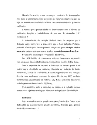 11
Mas não faz sentido pensar em um gás constituído de 10 moléculas,
pois tanto a temperatura como a pressão são variáveis macroscópicas, ou
seja, os processos termodinâmicos lidam com um número muito grande de
moléculas.
E vemos que a probabilidade cai drasticamente com o número de
moléculas, imagine a probabilidade de um mol de moléculas (1023
moléculas) !!
A probabilidade da entropia diminuir seria tão pequena que a
distinção entre improvável e impossível não é bem definida. Portanto,
podemos afirmar que o futuro aponta na direção em que a entropia tende a
aumentar, pois os sistemas sempre tendem no sentido ordem-desordem.
No universo cosmológico → aumento da entropia.
Em 1929 Hubble → expansão do universo. Isso remete ao passado
para um estado de densidade máxima, resultando no modelo do Big-Bang.
Com a expansão do universo a densidade de matéria passa a ser
maior que a densidade de radiação (chamada de radiação de fundo
primordial), a qual vai se esfriando. Cálculos sugeriram que esta radiação
deveria estar atualmente em torno de alguns Kelvin, em 1965 medidas
experimentais encontraram um valor de 3K. Sendo esta uma das provas
mais importantes do modelo do Big-Bang.
O desequilíbrio entre a densidade de matéria e a radiação térmica
podem levar a grandes flutuações, resultando num processo de contração.
Problema:
Estes resultados trazem grandes extrapolações das leis físicas, e os
dados além de escassos trazem grandes incertezas, de modo que é preciso
analisá-los com cautela !!!
 