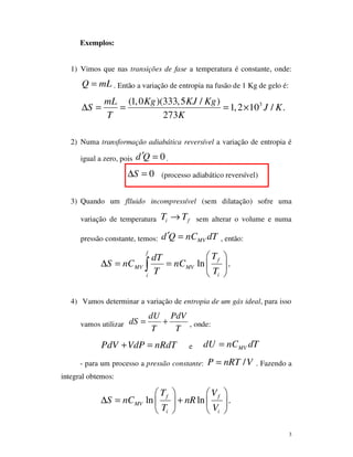 3
Exemplos:
1) Vimos que nas transições de fase a temperatura é constante, onde:
Q mL= . Então a variação de entropia na fusão de 1 Kg de gelo é:
3(1,0 )(333,5 / )
1,2 10 / .
273
mL Kg KJ Kg
S J K
T K
∆ = = = ×
2) Numa transformação adiabática reversível a variação de entropia é
igual a zero, pois 0d Q′ = .
0S∆ = (processo adiabático reversível)
3) Quando um flluido incompressível (sem dilatação) sofre uma
variação de temperatura i fT T→ sem alterar o volume e numa
pressão constante, temos: MVd Q nC dT′ = , então:
ln .
f
f
MV MV
ii
TdT
S nC nC
T T
 
∆ = =  
 
∫
4) Vamos determinar a variação de entropia de um gás ideal, para isso
vamos utilizar
dU PdV
dS
T T
= + , onde:
PdV VdP nRdT+ = e MVdU nC dT=
- para um processo a pressão constante: /P nRT V= . Fazendo a
integral obtemos:
ln ln .f f
MV
i i
T V
S nC nR
T V
   
∆ = +   
   
 
