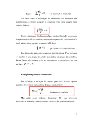 5
Logo: 0RQ
T
=∑ , (o índice R → reversível)
No limite onde as diferenças de temperatura das isotermas são
infinitesimais, podemos escrever a somatória como uma integral num
circuito fechado:
0Rd Q
T
′
=∫
Como esta integral é nula em qualquer caminho fechado, a grandeza
integrada independe do caminho, mas depende apenas dos estados inicial e
final. Vimos acima que esta grandeza é dS , logo:
0dS =∫ (processos cíclicos reversíveis)
Isso demonstra que como no caso da energia interna U , a entropia
S também é uma função de estado, associada a um estado de equilíbrio.
Dessa forma, ela também pode ser determinada com qualquer par das
variáveis P , V e T .
Entropia em processos irreversíveis:
Por definição, a variação de entropia pode ser calculada apenas
quando o processo de transferência de calor for reversível:
f
i
d Q
S
T
′
∆ = ∫ (processos reversíveis)
Mas então como podemos determinar S∆ para processos
irreversíveis, visto que eles representam a maioria dos processos naturais?
 