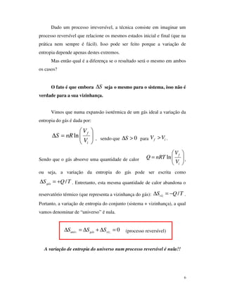 6
Dado um processo irreversível, a técnica consiste em imaginar um
processo reversível que relacione os mesmos estados inicial e final (que na
prática nem sempre é fácil). Isso pode ser feito porque a variação de
entropia depende apenas destes extremos.
Mas então qual é a diferença se o resultado será o mesmo em ambos
os casos?
O fato é que embora S∆ seja o mesmo para o sistema, isso não é
verdade para a sua vizinhança.
Vimos que numa expansão isotérmica de um gás ideal a variação da
entropia do gás é dada por:
ln
f
i
V
S nR
V
 
∆ =  
 
, sendo que 0S∆ > para f iV V> .
Sendo que o gás absorve uma quantidade de calor ln f
i
V
Q nRT
V
 
=  
 
,
ou seja, a variação da entropia do gás pode ser escrita como
/gásS Q T∆ = + . Entretanto, esta mesma quantidade de calor abandona o
reservatório térmico (que representa a vizinhança do gás): /vizS Q T∆ = − .
Portanto, a variação de entropia do conjunto (sistema + vizinhança), a qual
vamos denominar de “universo” é nula.
. . 0univ gás vizS S S∆ = ∆ + ∆ = (processo reversível)
A variação de entropia do universo num processo reversível é nula!!
 