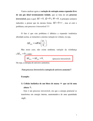 7
Vamos analisar agora a variação de entropia numa expansão livre
de um gás ideal termicamente isolado, que se trata de um processo
irreversível, para o qual 0U∆ = , 0Q = e 0W = . A princípio seríamos
induzidos a pensar que da mesma forma 0S∆ = !!!! , mas aí está o
problema, este processo é irreversível !!!!
O fato é que este problema é idêntico a expansão isotérmica
abordado acima, se tomarmos a mesma variação no volume, ou seja,
ln f
gás
i
V
S nR
V
 
∆ =  
 
.
Mas neste caso, não existe nenhuma variação da vizinhança
( . 0vizS∆ = ), então:
. 0univ gásS S∆ = ∆ > , (processo irreversível)
Ou seja, a entropia do universo aumentou.
Num processo irreversível a entropia do universo aumenta!!
Exemplo:
1) Colisão inelástica de um bloco de massa m que cai de uma
altura h .
Este é um processo irreversível, em que a energia potencial se
transforma em energia interna, aumentando-a de uma quantidade
mgh .
 