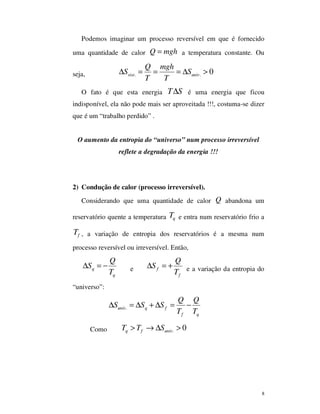 8
Podemos imaginar um processo reversível em que é fornecido
uma quantidade de calor Q mgh= a temperatura constante. Ou
seja, . . 0sist univ
Q mgh
S S
T T
∆ = = = ∆ >
O fato é que esta energia T S∆ é uma energia que ficou
indisponível, ela não pode mais ser aproveitada !!!, costuma-se dizer
que é um “trabalho perdido” .
O aumento da entropia do “universo” num processo irreversível
reflete a degradação da energia !!!
2) Condução de calor (processo irreversível).
Considerando que uma quantidade de calor Q abandona um
reservatório quente a temperatura qT e entra num reservatório frio a
fT , a variação de entropia dos reservatórios é a mesma num
processo reversível ou irreversível. Então,
q
q
Q
S
T
∆ = − e f
f
Q
S
T
∆ = + e a variação da entropia do
“universo”:
.univ q f
f q
Q Q
S S S
T T
∆ = ∆ + ∆ = −
Como . 0q f univT T S> → ∆ >
 