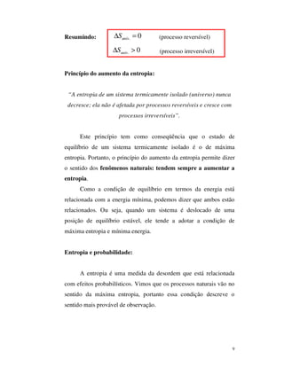 9
Resumindo: . 0univS∆ = (processo reversível)
. 0univS∆ > (processo irreversível)
Princípio do aumento da entropia:
“A entropia de um sistema termicamente isolado (universo) nunca
decresce; ela não é afetada por processos reversíveis e cresce com
processos irreversíveis”.
Este princípio tem como conseqüência que o estado de
equilíbrio de um sistema termicamente isolado é o de máxima
entropia. Portanto, o princípio do aumento da entropia permite dizer
o sentido dos fenômenos naturais: tendem sempre a aumentar a
entropia.
Como a condição de equilíbrio em termos da energia está
relacionada com a energia mínima, podemos dizer que ambos estão
relacionados. Ou seja, quando um sistema é deslocado de uma
posição de equilíbrio estável, ele tende a adotar a condição de
máxima entropia e mínima energia.
Entropia e probabilidade:
A entropia é uma medida da desordem que está relacionada
com efeitos probabilísticos. Vimos que os processos naturais vão no
sentido da máxima entropia, portanto essa condição descreve o
sentido mais provável de observação.
 