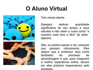 O Aluno Virtual Tem mente aberta  Desejam dedicar quantidade significativa de seu tempo a seus estudos e não vêem o curso como “a maneira mais leve e fácil” de obter  diploma. São, ou podem passar a ser, pessoas que pensam criticamente. Eles sabem que o professor atua como facilitador do processo de aprendizagem e que, para chegarem a melhor experiência online, devem ser eles próprios responsáveis pelo processo. Valorizam sua  capacidade de refletir 