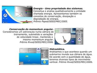                   Conservação do momentum angular. Consideramos um astronauta numa câmara de treinamento, submetido a variações  de velocidade linear, mantendo o  mesmo momentum angular. Prêmio Rived/SEED/MEC/2006. Energia - Uma propriedade dos sistemas. Conceitua e analisa qualitativamente a entidade chamada energia. Apresentamos também os conceitos de conservação, dissipação e  degradação de energia. Prêmio Paped/SEED/MEC/2005. Hidrostática. Analisamos o que acontece quando um  submarino inunda sua câmara de água.  De acordo com a quantidade de água, teremos diversos tipos de movimento vertical.  Prêmio Rived/SEED/MEC/2006. 