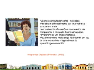 Imigrantes Digitais (Prensky, 2001) Vêem o computador como  novidade Assistiram ao nascimento da  Internet e se adaptaram a ela.  normalmente não confiam na memória do computador a ponto de dispensar o papel.  Preferem ler um artigo impresso.  Fazem caminho mais longo na Internet em vez de usar os atalhos – lógica linear da aprendizagem recebida. 
