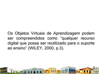 Os Objetos Virtuais de Aprendizagem podem ser compreendidos como “qualquer recurso digital que possa ser reutilizado para o suporte ao ensino” (WILEY, 2000, p.3).  