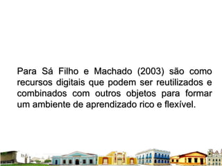 Para Sá Filho e Machado (2003) são como recursos digitais que podem ser reutilizados e combinados com outros objetos para formar um ambiente de aprendizado rico e flexível. 