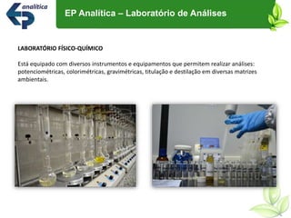 LABORATÓRIO FÍSICO-QUÍMICO
Está equipado com diversos instrumentos e equipamentos que permitem realizar análises:
potenciométricas, colorimétricas, gravimétricas, titulação e destilação em diversas matrizes
ambientais.
EP Analítica – Laboratório de Análises
 