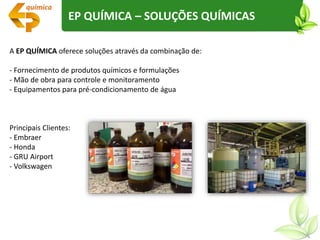 A EP QUÍMICA oferece soluções através da combinação de:
- Fornecimento de produtos químicos e formulações
- Mão de obra para controle e monitoramento
- Equipamentos para pré-condicionamento de água
Principais Clientes:
- Embraer
- Honda
- GRU Airport
- Volkswagen
EP QUÍMICA – SOLUÇÕES QUÍMICAS
 