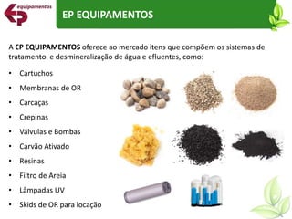 A EP EQUIPAMENTOS oferece ao mercado itens que compõem os sistemas de
tratamento e desmineralização de água e efluentes, como:
• Cartuchos
• Membranas de OR
• Carcaças
• Crepinas
• Válvulas e Bombas
• Carvão Ativado
• Resinas
• Filtro de Areia
• Lâmpadas UV
• Skids de OR para locação
EP EQUIPAMENTOS
 