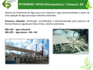 PETROBRÁS FAFEN (Petroquímico) – Camaçari, BA
Sistema de Tratamento de Água para uso industrial e água desmineralizada, a partir de
uma captação de água por poços tubulares profundos.
Processos utilizados: clarificação, microfiltração e desmineralização pelo processo de
Osmose Reversa seguida por leitos mistos. Sistema automático.
600 m³/h - água industrial
280 m³/h - água desmi – OR + LM
 