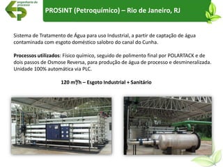 Sistema de Tratamento de Água para uso Industrial, a partir de captação de água
contaminada com esgoto doméstico salobro do canal do Cunha.
Processos utilizados: Físico químico, seguido de polimento final por POLARTACK e de
dois passos de Osmose Reversa, para produção de água de processo e desmineralizada.
Unidade 100% automática via PLC.
120 m³/h – Esgoto Industrial + Sanitário
PROSINT (Petroquímico) – Rio de Janeiro, RJ
 
