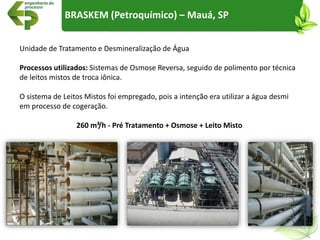 Unidade de Tratamento e Desmineralização de Água
Processos utilizados: Sistemas de Osmose Reversa, seguido de polimento por técnica
de leitos mistos de troca iônica.
O sistema de Leitos Mistos foi empregado, pois a intenção era utilizar a água desmi
em processo de cogeração.
260 m³/h - Pré Tratamento + Osmose + Leito Misto
BRASKEM (Petroquímico) – Mauá, SP
 