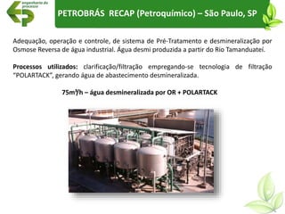 PETROBRÁS RECAP (Petroquímico) – São Paulo, SP
Adequação, operação e controle, de sistema de Pré-Tratamento e desmineralização por
Osmose Reversa de água industrial. Água desmi produzida a partir do Rio Tamanduateí.
Processos utilizados: clarificação/filtração empregando-se tecnologia de filtração
“POLARTACK”, gerando água de abastecimento desmineralizada.
75m³/h – água desmineralizada por OR + POLARTACK
 
