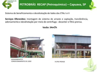 Sistema de beneficiamento e desidratação de lodos das ETAs I e II
Serviços Oferecidos: montagem de sistema de arraste e captação, transferência,
adensamento e desidratação por meio de centrífuga - decanter e filtro prensa.
ADENSAMENTO E
CONDICIONAMENTO DE LODO FILTRO PRENSA
PETROBRÁS RECAP (Petroquímico) – Capuava, SP
Vazão: 34m³/h
 