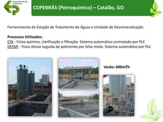 Fornecimento de Estação de Tratamento de Águas e Unidade de Desmineralização.
Processos Utilizados:
ETA - Físico químico, clarificação e filtração. Sistema automático controlado por PLC
DESMI - Troca iônica seguida de polimento por leito misto. Sistema automático por PLC
COPEBRÁS (Petroquímico) – Catalão, GO
Vazão: 600m³/h
 