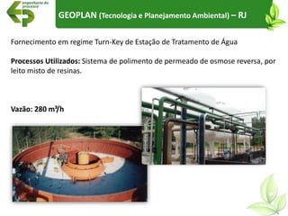 Fornecimento em regime Turn-Key de Estação de Tratamento de Água
Processos Utilizados: Sistema de polimento de permeado de osmose reversa, por
leito misto de resinas.
Vazão: 280 m³/h
GEOPLAN (Tecnologia e Planejamento Ambiental) – RJ
 