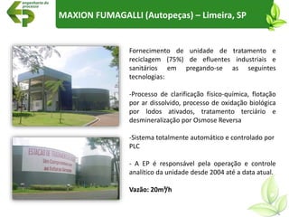 Fornecimento de unidade de tratamento e
reciclagem (75%) de efluentes industriais e
sanitários em pregando-se as seguintes
tecnologias:
-Processo de clarificação físico-química, flotação
por ar dissolvido, processo de oxidação biológica
por lodos ativados, tratamento terciário e
desmineralização por Osmose Reversa
-Sistema totalmente automático e controlado por
PLC
- A EP é responsável pela operação e controle
analítico da unidade desde 2004 até a data atual.
Vazão: 20m³/h
MAXION FUMAGALLI (Autopeças) – Limeira, SP
 