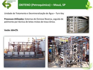 Unidade de Tratamento e Desmineralização de Água – Turn Key
Processos Utilizados: Sistemas de Osmose Reversa, seguida de
polimento por técnica de leitos mistos de troca iônica.
Vazão: 60m³/h
OXITENO (Petroquímico) – Mauá, SP
 