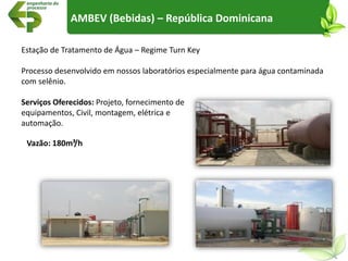 Estação de Tratamento de Água – Regime Turn Key
Processo desenvolvido em nossos laboratórios especialmente para água contaminada
com selênio.
Serviços Oferecidos: Projeto, fornecimento de
equipamentos, Civil, montagem, elétrica e
automação.
AMBEV (Bebidas) – República Dominicana
Vazão: 180m³/h
 