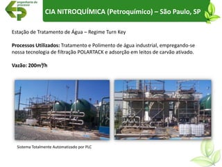 Estação de Tratamento de Água – Regime Turn Key
Processos Utilizados: Tratamento e Polimento de água industrial, empregando-se
nossa tecnologia de filtração POLARTACK e adsorção em leitos de carvão ativado.
Vazão: 200m³/h
CIA NITROQUÍMICA (Petroquímico) – São Paulo, SP
Sistema Totalmente Automatizado por PLC
 