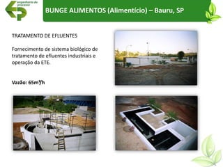 TRATAMENTO DE EFLUENTES
Fornecimento de sistema biológico de
tratamento de efluentes industriais e
operação da ETE.
Vazão: 65m³/h
BUNGE ALIMENTOS (Alimentício) – Bauru, SP
 