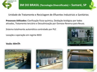 3M DO BRASIL (Tecnologia Diversificada) – Sumaré, SP
Unidade de Tratamento e Reciclagem de Efluentes Industriais e Sanitários
Processos Utilizados: Clarificação físico química, Oxidação biológica por lodos
ativados, Tratamento terciário e Dessalinização por Osmose Reversa para Reuso.
Sistema totalmente automático controlado por PLC
Locação e operação em regime BOO
Vazão: 60m³/h
 