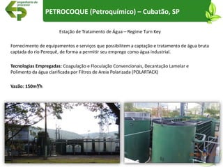 Estação de Tratamento de Água – Regime Turn Key
Fornecimento de equipamentos e serviços que possibilitem a captação e tratamento de água bruta
captada do rio Perequê, de forma a permitir seu emprego como água industrial.
Tecnologias Empregadas: Coagulação e Floculação Convencionais, Decantação Lamelar e
Polimento da água clarificada por Filtros de Areia Polarizada (POLARTACK)
Vazão: 150m³/h
PETROCOQUE (Petroquímico) – Cubatão, SP
 