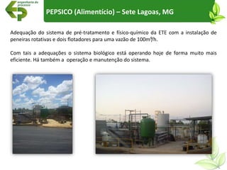 Adequação do sistema de pré-tratamento e físico-químico da ETE com a instalação de
peneiras rotativas e dois flotadores para uma vazão de 100m³/h.
Com tais a adequações o sistema biológico está operando hoje de forma muito mais
eficiente. Há também a operação e manutenção do sistema.
PEPSICO (Alimentício) – Sete Lagoas, MG
 