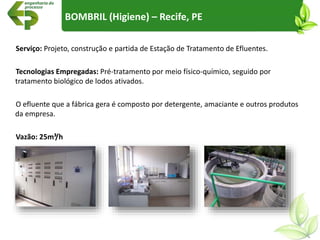 Serviço: Projeto, construção e partida de Estação de Tratamento de Efluentes.
Tecnologias Empregadas: Pré-tratamento por meio físico-químico, seguido por
tratamento biológico de lodos ativados.
O efluente que a fábrica gera é composto por detergente, amaciante e outros produtos
da empresa.
Vazão: 25m³/h
BOMBRIL (Higiene) – Recife, PE
 