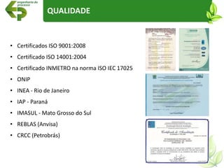 • Certificados ISO 9001:2008
• Certificado ISO 14001:2004
• Certificado INMETRO na norma ISO IEC 17025
• ONIP
• INEA - Rio de Janeiro
• IAP - Paraná
• IMASUL - Mato Grosso do Sul
• REBLAS (Anvisa)
• CRCC (Petrobrás)
QUALIDADE
 