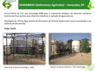 Sistema de Tratamento Biológico - MBR Sistema de Osmose Reversa + Pré-Tratamento
Fornecimento de ETE com tecnologia MBR para o tratamento biológico de efluentes sanitários,
tratamento físico-químico para efluentes industriais e captação de águas pluviais.
Reciclagem de 75% da água através de dois passos de Osmose Reversa para reuso na produção e em
caldeiras de alta pressão.
Vazão: 5m³/h
IHARABRAS (Defensivos Agrícolas) – Sorocaba, SP
 