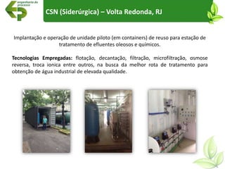 CSN (Siderúrgica) – Volta Redonda, RJ
Implantação e operação de unidade piloto (em containers) de reuso para estação de
tratamento de efluentes oleosos e químicos.
Tecnologias Empregadas: flotação, decantação, filtração, microfiltração, osmose
reversa, troca ionica entre outros, na busca da melhor rota de tratamento para
obtenção de água industrial de elevada qualidade.
 