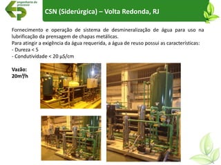 CSN (Siderúrgica) – Volta Redonda, RJ
Fornecimento e operação de sistema de desmineralização de água para uso na
lubrificação da prensagem de chapas metálicas.
Para atingir a exigência da água requerida, a água de reuso possui as características:
- Dureza < 5
- Condutividade < 20 µS/cm
Vazão:
20m³/h
 