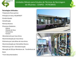 Unidades Móveis para Estudos de Técnicas de Reciclagem
de Efluentes - CENPES - PETROBRÁS
Tecnologias Utilizadas:
•Tratamento físico-químico
•Filtração em Areia, POLARTACK®
•Carvão Ativado
•Ultrafiltração
•Osmose Reversa
•Processos Oxidativos:
Ozônio
Dióxido de Cloro
Ultravioleta
Fentom
•Abrandamento por troca Iônica
•Desmineralização por troca Iônica
•Polimento por Leito Misto de troca Iônica
•Desmineralização por Eletrodiálise Reversa
•Polimento por EDI - Eletrodeionização
•Remoção de CO2 por Membrana de Transferência de
Gases
• Torre Descarbonatadora
 