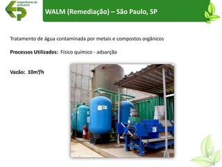 WALM (Remediação) – São Paulo, SP
Tratamento de água contaminada por metais e compostos orgânicos
Processos Utilizados: Físico químico - adsorção
Vazão: 10m³/h
 