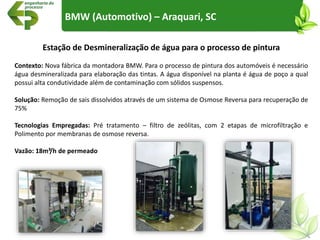 BMW (Automotivo) – Araquari, SC
Estação de Desmineralização de água para o processo de pintura
Contexto: Nova fábrica da montadora BMW. Para o processo de pintura dos automóveis é necessário
água desmineralizada para elaboração das tintas. A água disponível na planta é água de poço a qual
possui alta condutividade além de contaminação com sólidos suspensos.
Solução: Remoção de sais dissolvidos através de um sistema de Osmose Reversa para recuperação de
75%
Tecnologias Empregadas: Pré tratamento – filtro de zeólitas, com 2 etapas de microfiltração e
Polimento por membranas de osmose reversa.
Vazão: 18m³/h de permeado
 