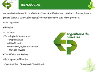 Com mais de 40 anos de existência a EP tem experiência comprovada em oferecer desde o
projeto básico, a construção, operação e monitoramento para vários processos:
• Físico-químico
• Biológico
• Polimento
• Tecnologia de Membranas:
– Microfiltração
– Ultrafiltração
– Nanofiltração/Abrandamento
– Osmose Reversa
• Troca Iônica por Resinas
• Reciclagem de Efluentes
• Estações Piloto / Estudos de Tratabilidade
TECNOLOGIAS
 
