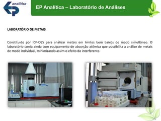 LABORATÓRIO DE METAIS
Constituído por ICP-OES para analisar metais em limites bem baixos do modo simultâneo. O
laboratório conta ainda com equipamento de absorção atômica que possibilita a análise de metais
de modo individual, minimizando assim o efeito do interferente.
EP Analítica – Laboratório de Análises
 