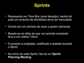 Sprints

• Representa um Time Box (uma iteração), dentro do
  qual um conjunto de atividades deve ser executado

• Ocorre em um período de duas a quatro semanas

• Baseia-se na idéia de que um período constante
  leva a um melhor “ritmo”

• O produto é projetado, codificado e testado durante
  o Sprint

• No início de cada Sprint, faz-se um Sprint
  Planning Meeting
 