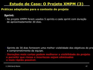 Estudo de Caso: O Projeto XMPM (3)
Práticas adaptadas para o contexto do projeto

  Sprint:
  - No projeto XMPM foram usados 5 sprints e cada sprint com duração
   de aproximadamente 30 dias.




  - Sprints de 30 dias fornecem uma melhor visibilidade dos objetivos do pro
   e comprometimento da equipe.
  - Iterações mais curtas podem melhorar a visibilidade do projeto
   e permitir que riscos e incertezas sejam eliminados
   o mais rápido possível.

  © 2006 BenQ Mobile                                                 47
 