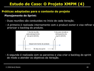 Estudo de Caso: O Projeto XMPM (4)
Práticas adaptadas para o contexto do projeto
 Planejamento do Sprint:

  - Duas reuniões são conduzidas no ínicio de cada iteração.
  - A primeira é realizada internamente com o product owner e visa refinar e
    priorizar o backlog do produto.




  - A segunda é realizada com os parceiros e visa criar o backlog do sprint
    de modo a atender os objetivos da iteração.


  © 2006 BenQ Mobile                                                   48
 