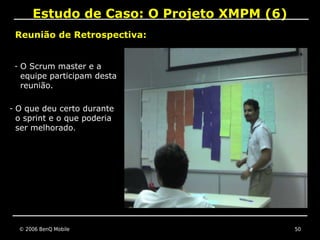 Estudo de Caso: O Projeto XMPM (6)
 Reunião de Retrospectiva:


 - O Scrum master e a
  equipe participam desta
  reunião.

- O que deu certo durante
 o sprint e o que poderia
 ser melhorado.




  © 2006 BenQ Mobile                       50
 
