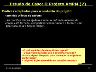 Estudo de Caso: O Projeto XMPM (7)
Práticas adaptadas para o contexto do projeto
 Reuniões Diárias do Scrum:
  - As reuniões diárias ajudam a saber o quê cada membro da
  equipe está fazendo, compartilhar conhecimento e fornece uma
   boa visão para o Scrum Master.




                       - O quê você fez desde o último report?
                       - O quê você irá fazer até a próxima reunião?
                       -Existe algum bloqueio para alcançar os objetivos
                       da iteração?
                       - Alguma lição aprendida ou decisão tomada?


  © 2006 BenQ Mobile                                                       51
 