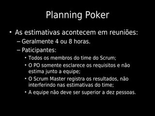 Planning Poker
• As estimativas acontecem em reuniões:
  – Geralmente 4 ou 8 horas.
  – Paticipantes:
    • Todos os membros do time do Scrum;
    • O PO somente esclarece os requisitos e não
      estima junto a equipe;
    • O Scrum Master registra os resultados, não
      interferindo nas estimativas do time;
    • A equipe não deve ser superior a dez pessoas.
 